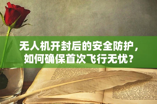 无人机开封后的安全防护，如何确保首次飞行无忧？
