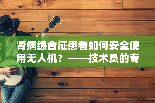 肾病综合征患者如何安全使用无人机？——技术员的专业视角