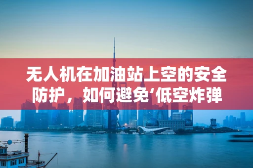 无人机在加油站上空的安全防护，如何避免‘低空炸弹’？
