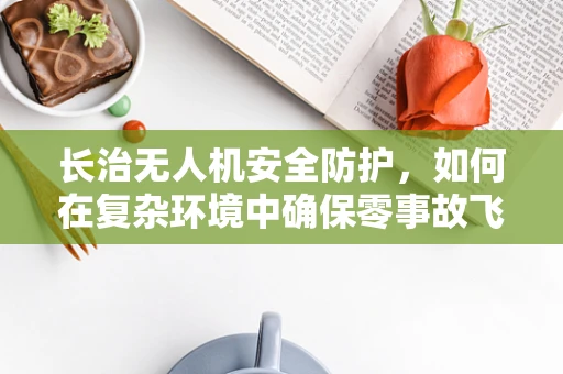 长治无人机安全防护，如何在复杂环境中确保零事故飞行？