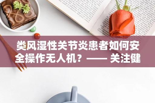 类风湿性关节炎患者如何安全操作无人机？—— 关注健康，守护飞行安全