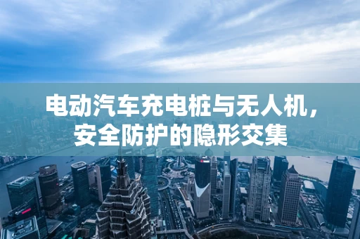 电动汽车充电桩与无人机，安全防护的隐形交集