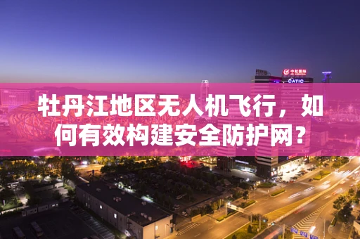 牡丹江地区无人机飞行，如何有效构建安全防护网？