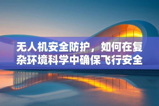 无人机安全防护，如何在复杂环境科学中确保飞行安全？