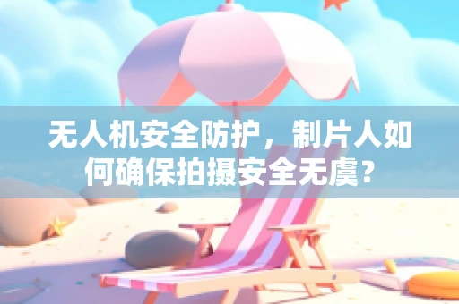 无人机安全防护，制片人如何确保拍摄安全无虞？