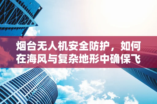 烟台无人机安全防护，如何在海风与复杂地形中确保飞行安全？