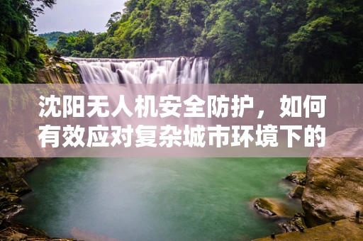 沈阳无人机安全防护，如何有效应对复杂城市环境下的空中威胁？