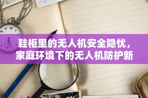 鞋柜里的无人机安全隐忧，家庭环境下的无人机防护新挑战？