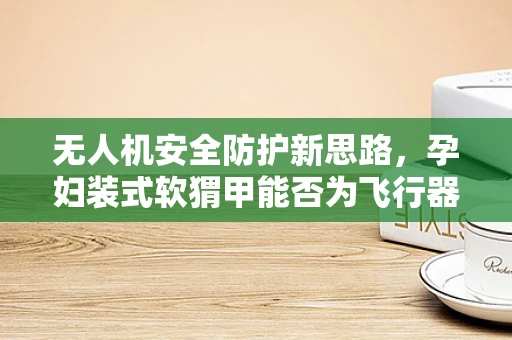 无人机安全防护新思路，孕妇装式软猬甲能否为飞行器穿上温柔盾？