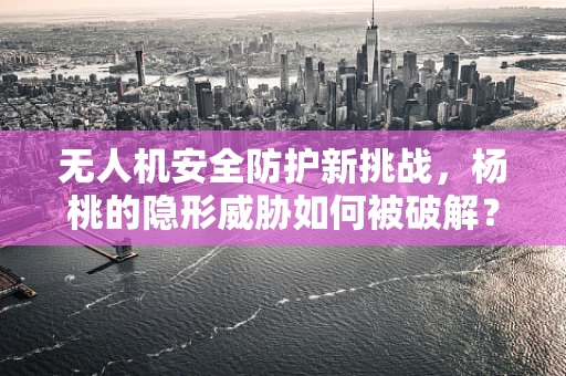 无人机安全防护新挑战，杨桃的隐形威胁如何被破解？