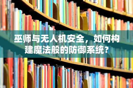 巫师与无人机安全，如何构建魔法般的防御系统？