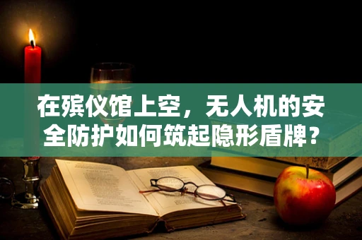 在殡仪馆上空，无人机的安全防护如何筑起隐形盾牌？