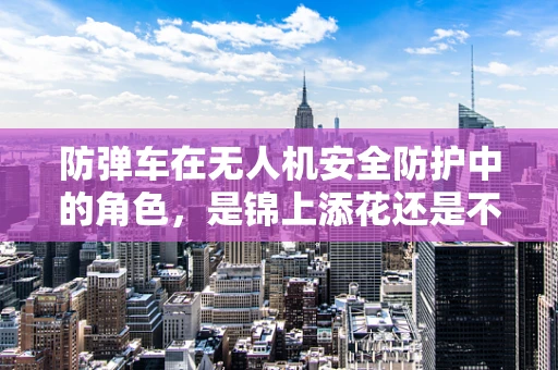 防弹车在无人机安全防护中的角色，是锦上添花还是不可或缺？