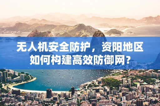 无人机安全防护，资阳地区如何构建高效防御网？