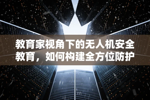 教育家视角下的无人机安全教育，如何构建全方位防护体系？