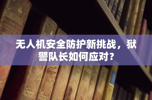 无人机安全防护新挑战，狱警队长如何应对？