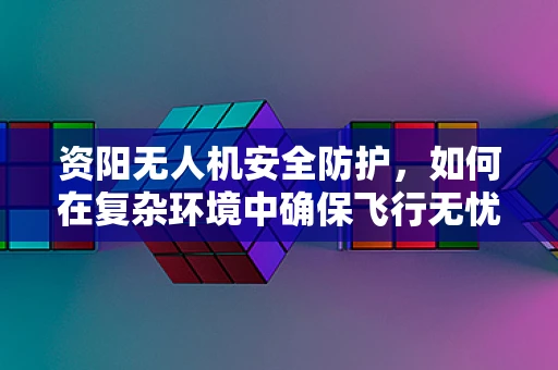 资阳无人机安全防护，如何在复杂环境中确保飞行无忧？