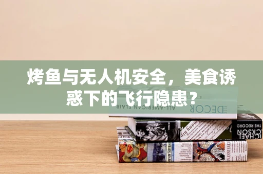 烤鱼与无人机安全，美食诱惑下的飞行隐患？