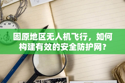 固原地区无人机飞行，如何构建有效的安全防护网？