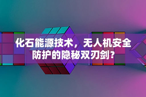 化石能源技术，无人机安全防护的隐秘双刃剑？