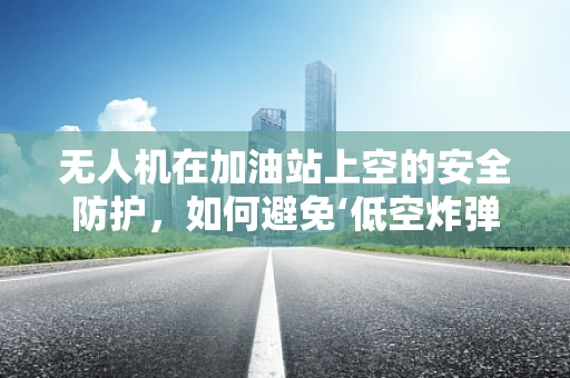 无人机在加油站上空的安全防护，如何避免‘低空炸弹’？