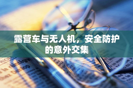 露营车与无人机，安全防护的意外交集