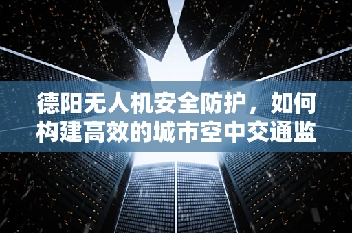 德阳无人机安全防护，如何构建高效的城市空中交通监管体系？