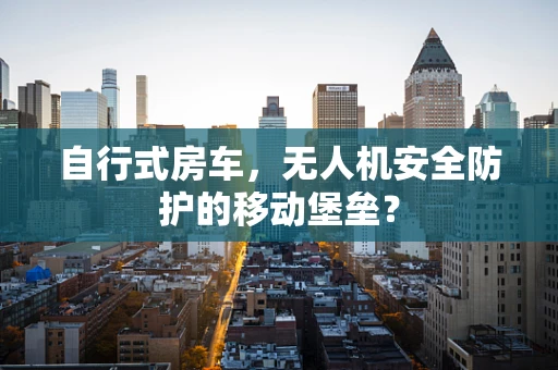 自行式房车，无人机安全防护的移动堡垒？