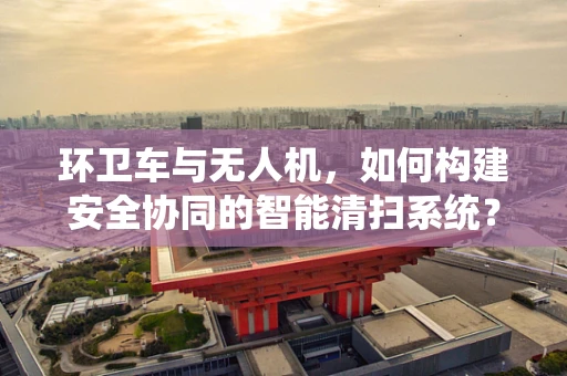 环卫车与无人机，如何构建安全协同的智能清扫系统？
