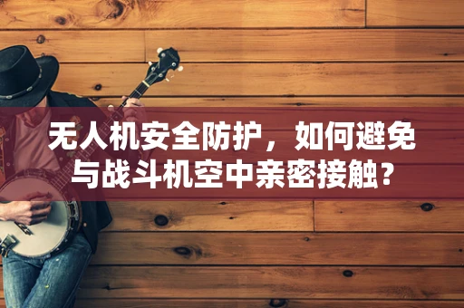 无人机安全防护，如何避免与战斗机空中亲密接触？