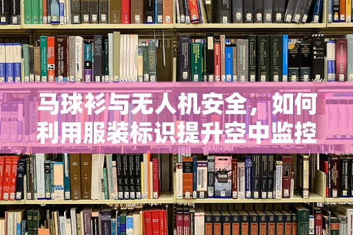 马球衫与无人机安全，如何利用服装标识提升空中监控效率？