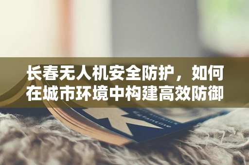 长春无人机安全防护，如何在城市环境中构建高效防御体系？