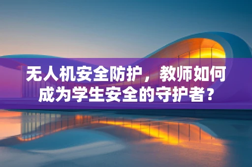 无人机安全防护，教师如何成为学生安全的守护者？