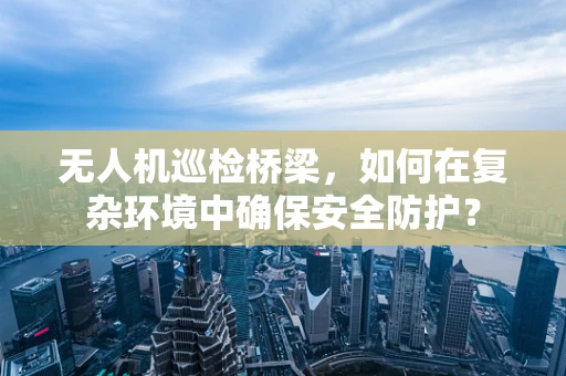 无人机巡检桥梁，如何在复杂环境中确保安全防护？