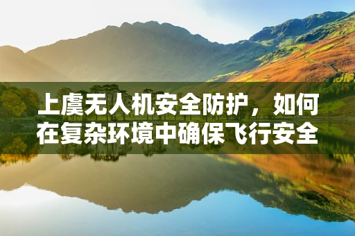 上虞无人机安全防护，如何在复杂环境中确保飞行安全？