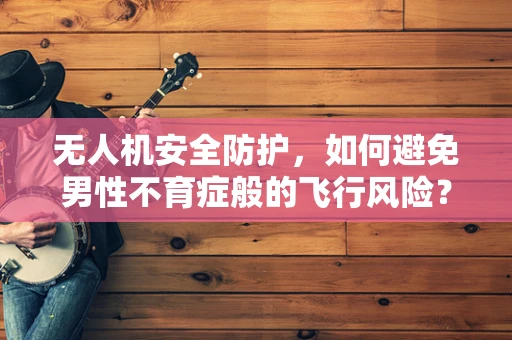 无人机安全防护，如何避免男性不育症般的飞行风险？