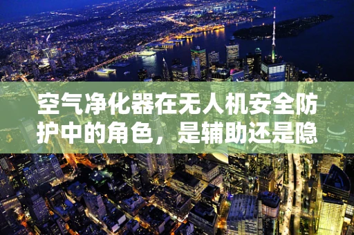 空气净化器在无人机安全防护中的角色，是辅助还是隐患？