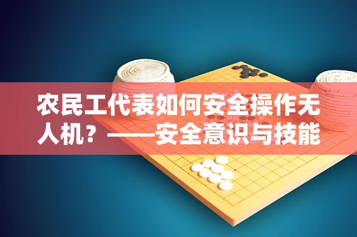 农民工代表如何安全操作无人机？——安全意识与技能培训的挑战