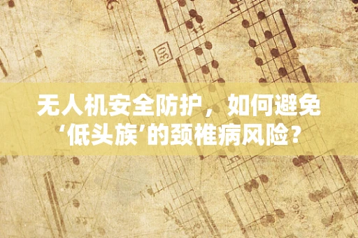 无人机安全防护，如何避免‘低头族’的颈椎病风险？