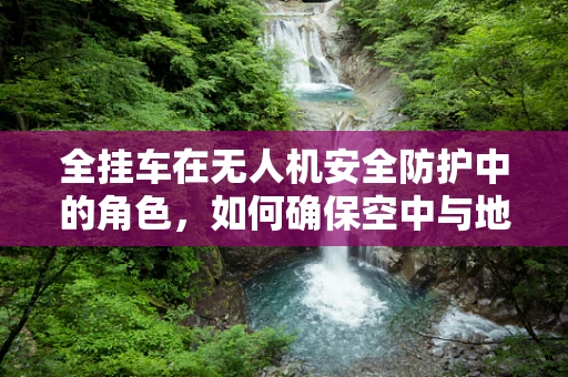 全挂车在无人机安全防护中的角色，如何确保空中与地面双重安全？