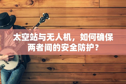 太空站与无人机，如何确保两者间的安全防护？