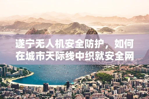 遂宁无人机安全防护，如何在城市天际线中织就安全网？
