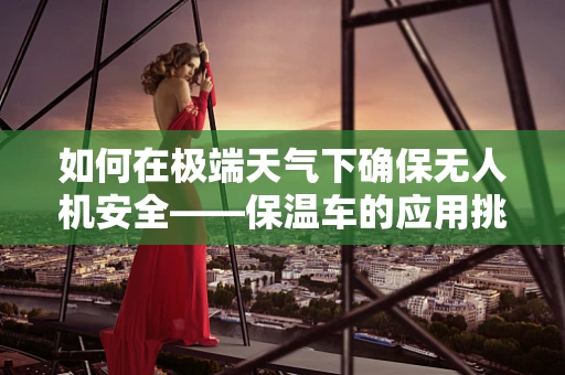 如何在极端天气下确保无人机安全——保温车的应用挑战？