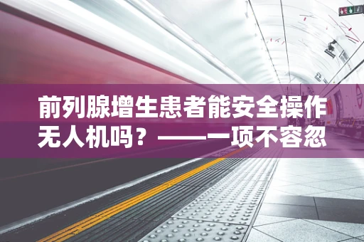 前列腺增生患者能安全操作无人机吗？——一项不容忽视的飞行安全考量