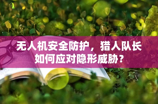 无人机安全防护，猎人队长如何应对隐形威胁？