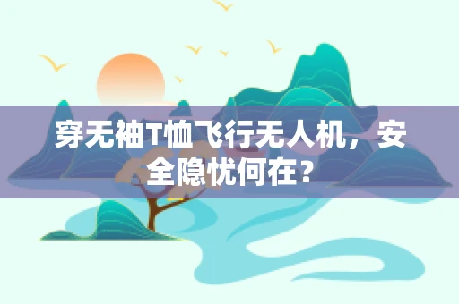 穿无袖T恤飞行无人机，安全隐忧何在？