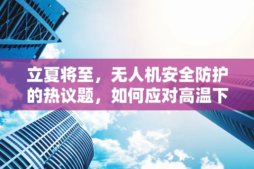 立夏将至，无人机安全防护的热议题，如何应对高温下的飞行挑战？