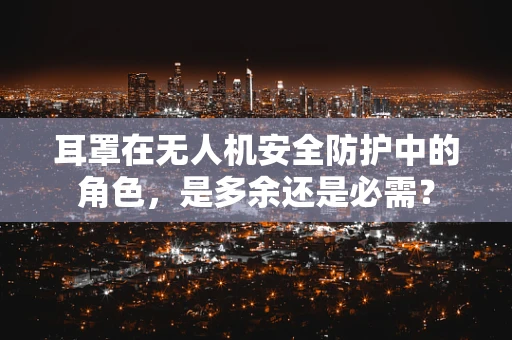 耳罩在无人机安全防护中的角色，是多余还是必需？
