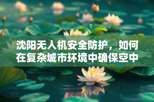 沈阳无人机安全防护，如何在复杂城市环境中确保空中交通的顺畅？