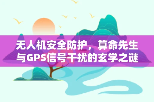 无人机安全防护，算命先生与GPS信号干扰的玄学之谜？